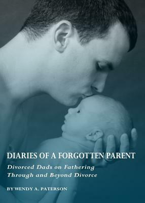 Diaries of a Forgotten Parent: Divorced Dads on Fathering Through and Beyond Divorce by Wendy A. Paterson