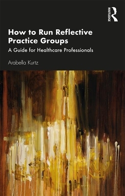 How to Run Reflective Practice Groups: A Guide for Healthcare Professionals by Arabella Kurtz
