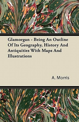 Glamorgan - Being An Outline Of Its Geography, History And Antiquities With Maps And Illustrations by A. Morris