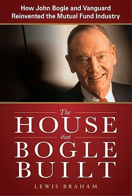 The House That Bogle Built: How John Bogle and Vanguard Reinvented the Mutual Fund Industry by Lewis Braham