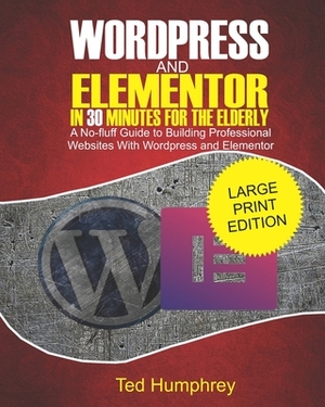 WordPress and Elementor In 30 Minutes For the Elderly: A No-Fluff Guide to Building Professional Websites with Wordpress and Elementor by Ted Humphrey