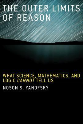 The Outer Limits of Reason: What Science, Mathematics, and Logic Cannot Tell Us by Noson S. Yanofsky