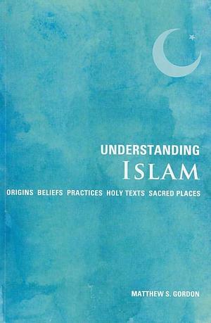 Understanding Islam: Origins*Beliefs*Practices*Holy Texts*Sacred Places by Matthew S. Gordon, Matthew S. Gordon