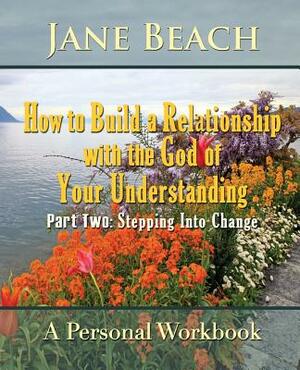 How to Build a Relationship with the God of Your Understanding: Part Two Stepping Into Change by Jane Beach