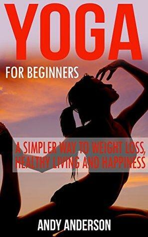 Yoga: For Beginners - A simpler Way to Weight Loss, Healthy Living and Happiness by Andy Anderson