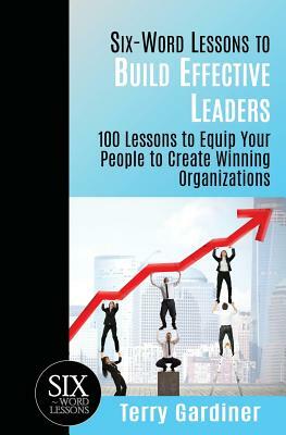 Six-Word Lessons to Build Effective Leaders: 100 Lessons to Equip Your People to Create Winning Organizations by Terry Gardiner
