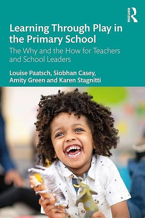 Learning Through Play in the Primary School: The Why and the How for Teachers and School Leaders by Louise Paatsch, Karen Stagnitti, Amity Green, Siobhan Casey