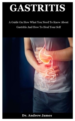 Gastritis: A Guide On How What You Need To Know About Gastritis And How To Heal Your Self by Andrew James