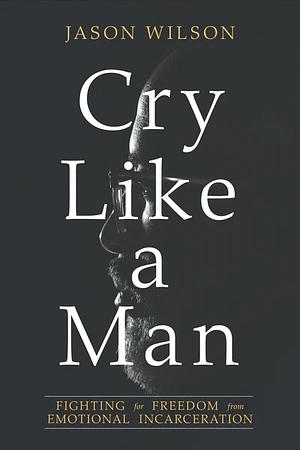 Cry Like a Man: Fighting for Freedom from Emotional Incarceration by Jason Wilson