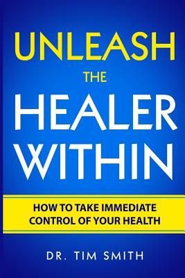 Unleash the Healer Within: How to Take Immediate Control of Your Health by Tim Smith