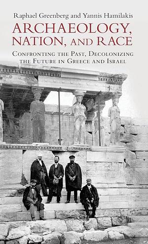 Archaeology, Nation and Race Archaeology and Nationalism: Confronting the Past, Decolonizing the Future in Greece and Israel by Raphael Greenberg