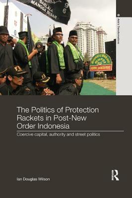 The Politics of Protection Rackets in Post-New Order Indonesia: Coercive Capital, Authority and Street Politics by Ian Douglas Wilson