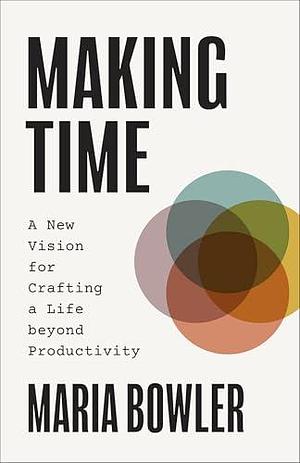 Making Time: A New Vision for Crafting a Life Beyond Productivity by Maria Bowler, Maria Bowler