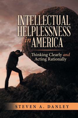 Intellectual Helplessness in America: Thinking Clearly and Acting Rationally by Steven a. Danley