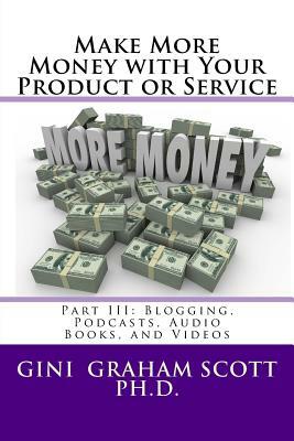 Make More Money with Your Product or Service: Part III: Blogging, Podcasts, Audio Books, and Videos by Gini Graham Scott Ph. D.