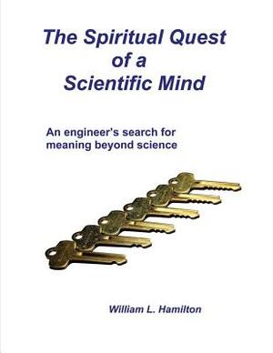 The Spiritual Quest of a Scientific Mind: An engineer's search for meaning beyond science by William L. Hamilton