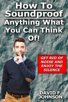 How to Soundproof Anything What You Can Think Of! by David F. Johnson