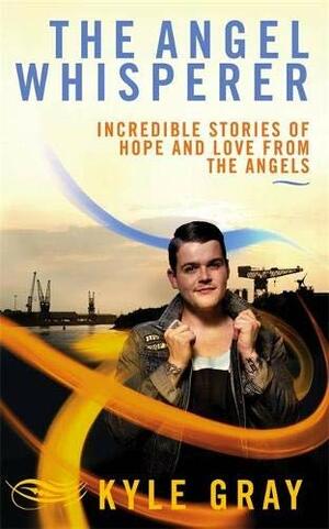 The Angel Whisperer: Incredible Stories of Hope and Love from the Angels by Kyle Gray