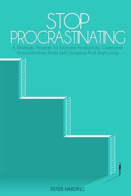 Stop Procrastinating: A Strategic Program to Increase Productivity, Overcome Procrastination, Build Self-Discipline And Start Living by Peter Harding