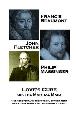 Francis Beaumont, JohnFletcher & Philip Massinger - Love's Cure or, The Martial: The more you take, the more you do them right, And we will thank you by John Fletcher, Francis Beaumont, Philip Massinger