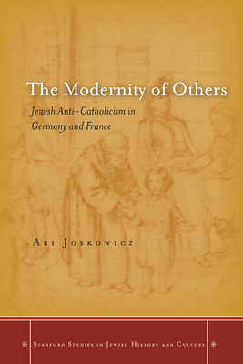 The Modernity of Others: Jewish Anti-Catholicism in Germany and France by Ari Joskowicz