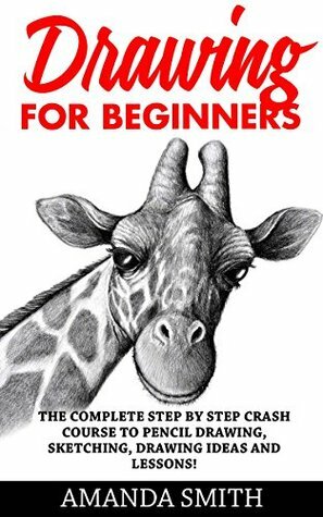 Drawing for Beginners: The Complete Step By Step Crash Course To Pencil Drawing, Sketching, Drawing Ideas And Lessons! (How To Draw, Drawing Techniques, Sketching) by Amanda Smith