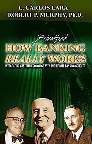 How Privatized Banking Really Works: Integrating Austrian Economics with the Infinite Banking Concept by L. Carlos Lara, L. Carlos Lara, Robert P. Murphy