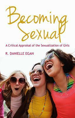 Becoming Sexual: A Critical Appraisal of the Sexualization of Girls by R. Danielle Egan