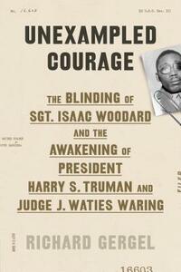 Unexampled Courage: The Blinding of Sgt. Isaac Woodard and the Awakening of President Harry S. Truman and Judge J. Waties Waring by Richard Gergel