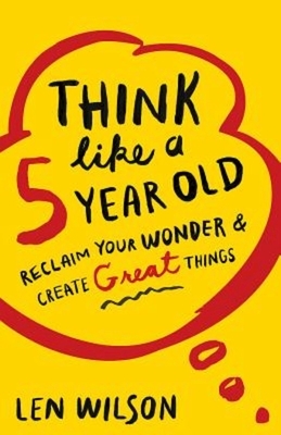 Think Like a 5 Year Old: Reclaim Your Wonder & Create Great Things by Len Wilson