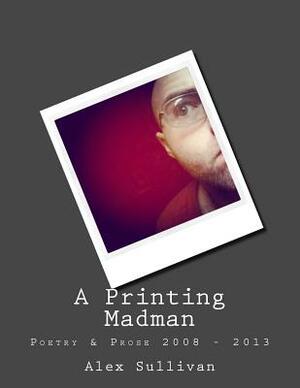 A Printing Madman: Poetry & Prose 2008 - 2013 by Alex Sullivan