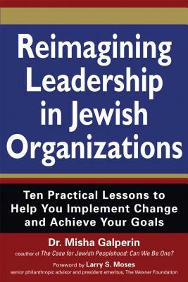 Reimagining Leadership in Jewish Organizations: Ten Practical Lessons to Help You Implement Change and Achieve Your Goals by Misha Galperin