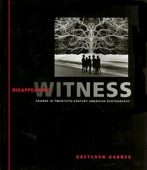 Disappearing Witness: Change in Twentieth-Century American Photography by Gretchen Garner