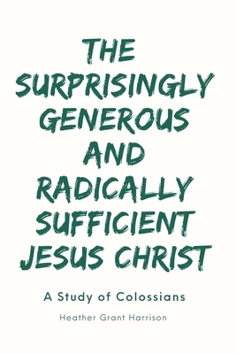 The Surprisingly Generous and Radically Sufficient Jesus Christ: A Study of Colossians by Heather Grant Harrison