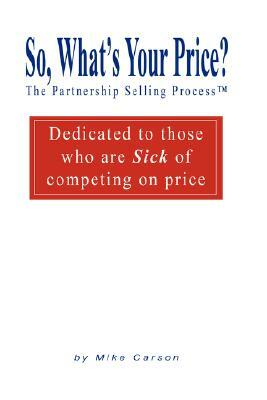 So, What's Your Price? The Partnership Selling Process(tm) Dedicated to those who are SICK of competing on PRICE by Mike Carson