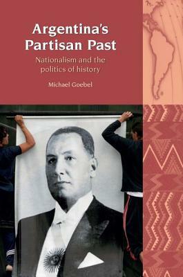 Argentina's Partisan Past: Nationalism and the Politics of History by Michael Goebel