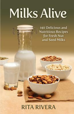 Milks Alive: 140 Delicious and Nutritions Recipes for Fresh Nut and Seed Milks by Rita Rivera