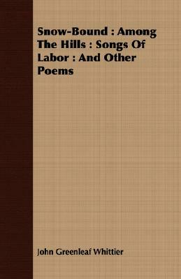 Snow-Bound: Among The Hills: Songs Of Labor: And Other Poems by John Greenleaf Whittier