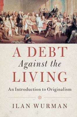 A Debt Against the Living: An Introduction to Originalism by Ilan Wurman