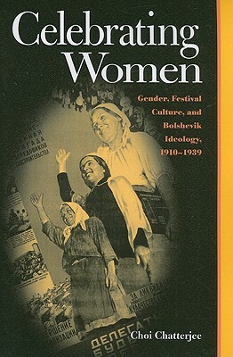 Celebrating Women: Gender, Festival Culture, and Bolshevik Ideology, 1910-1939 by Choi Chatterjee