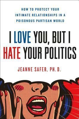I Love You, But I Hate Your Politics: How to Protect Your Intimate Relationships in a Poisonous Partisan World by Jeanne Safer