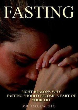 Fasting: Eight Reasons Why Fasting Should Become a Part of Your Life by Michael Caputo, Michael Caputo