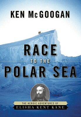 Race to the Polar Sea: The Heroic Adventures of Elisha Kent Kane by Ken McGoogan