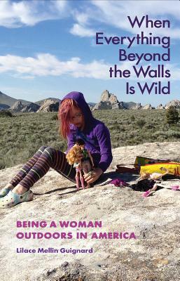 When Everything Beyond the Walls Is Wild: Being a Woman Outdoors in America by Lilace Mellin Guignard
