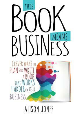 This Book Means Business: Clever ways to plan and write a book that works harder for your business by Alison Jones