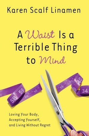 A Waist Is a Terrible Thing to Mind: Loving Your Body, Accepting Yourself, and Living Without Regret by Karen Scalf Linamen