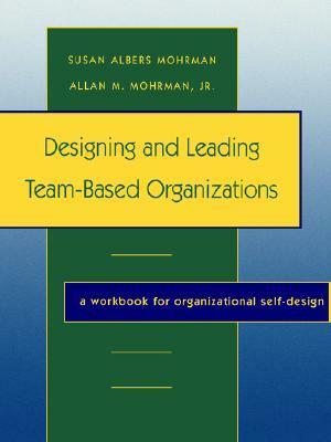 Designing and Leading Team-Based Organizations, a Workbook for Organizational Self-Design by Allan M. Mohrman Jr., Susan Albers Mohrman