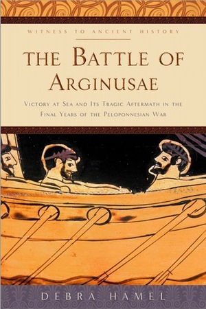 The Battle of Arginusae: Victory at Sea and Its Tragic Aftermath in the Final Years of the Peloponnesian War by Debra Hamel