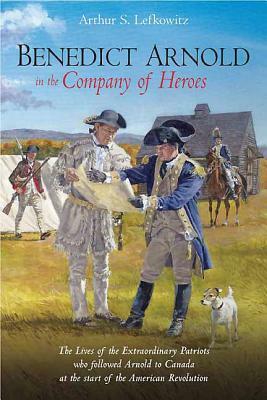Benedict Arnold in the Company of Heroes: The Lives of the Extraordinary Patriots Who Followed Arnold to Canada at the Start of the American Revolutio by Arthur S. Lefkowitz