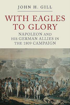 With Eagles to Glory: Napoleon and His German Allies in the 1809 Campaign by John H. Gill